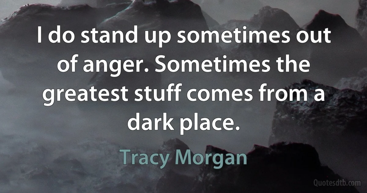 I do stand up sometimes out of anger. Sometimes the greatest stuff comes from a dark place. (Tracy Morgan)