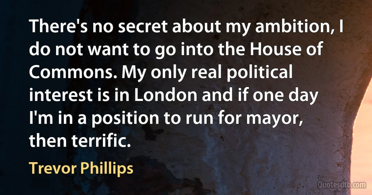 There's no secret about my ambition, I do not want to go into the House of Commons. My only real political interest is in London and if one day I'm in a position to run for mayor, then terrific. (Trevor Phillips)