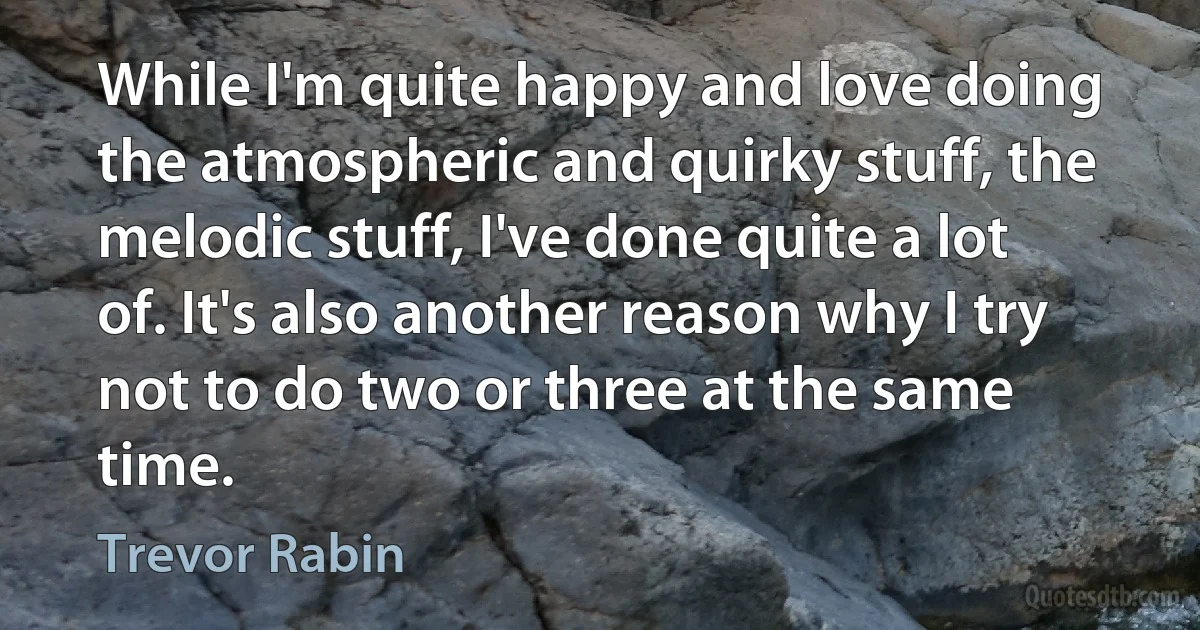 While I'm quite happy and love doing the atmospheric and quirky stuff, the melodic stuff, I've done quite a lot of. It's also another reason why I try not to do two or three at the same time. (Trevor Rabin)