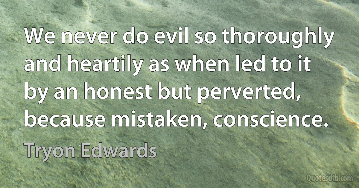 We never do evil so thoroughly and heartily as when led to it by an honest but perverted, because mistaken, conscience. (Tryon Edwards)