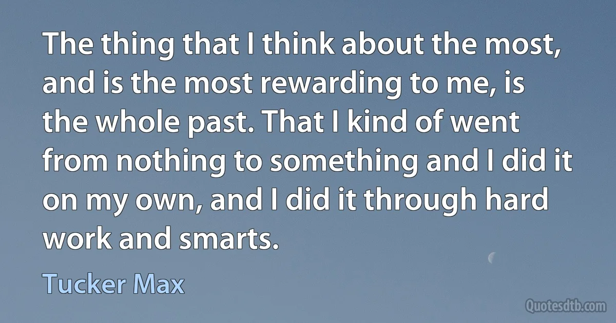 The thing that I think about the most, and is the most rewarding to me, is the whole past. That I kind of went from nothing to something and I did it on my own, and I did it through hard work and smarts. (Tucker Max)