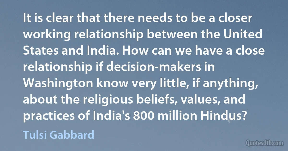 It is clear that there needs to be a closer working relationship between the United States and India. How can we have a close relationship if decision-makers in Washington know very little, if anything, about the religious beliefs, values, and practices of India's 800 million Hindus? (Tulsi Gabbard)