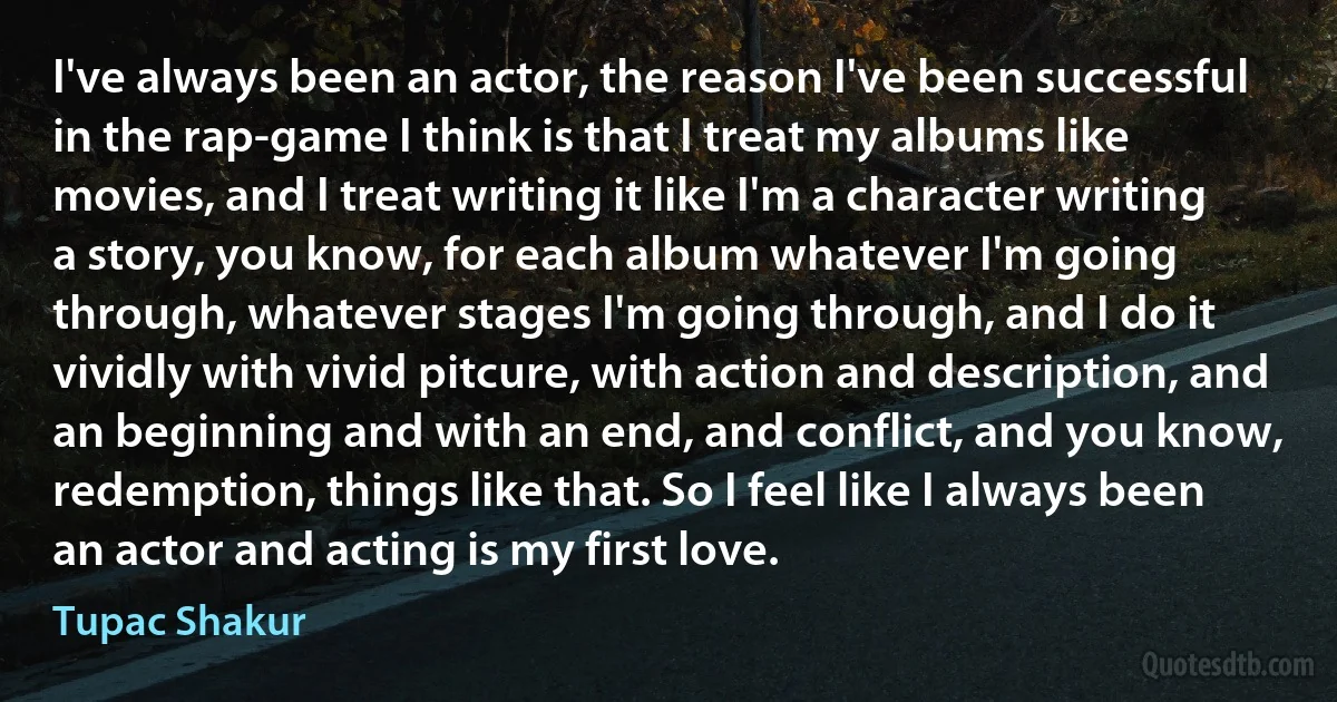 I've always been an actor, the reason I've been successful in the rap-game I think is that I treat my albums like movies, and I treat writing it like I'm a character writing a story, you know, for each album whatever I'm going through, whatever stages I'm going through, and I do it vividly with vivid pitcure, with action and description, and an beginning and with an end, and conflict, and you know, redemption, things like that. So I feel like I always been an actor and acting is my first love. (Tupac Shakur)