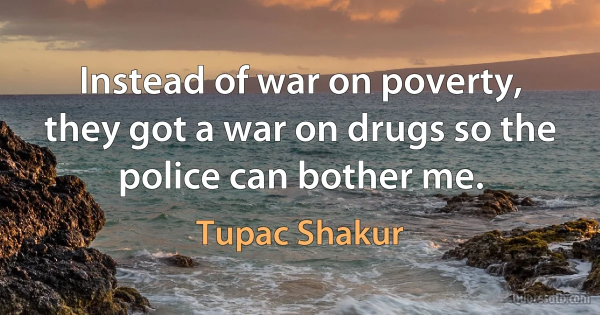 Instead of war on poverty,
they got a war on drugs so the police can bother me. (Tupac Shakur)