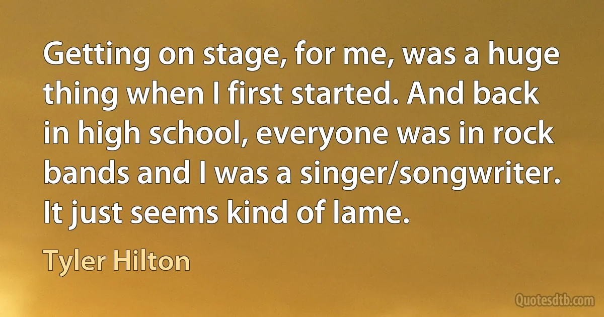 Getting on stage, for me, was a huge thing when I first started. And back in high school, everyone was in rock bands and I was a singer/songwriter. It just seems kind of lame. (Tyler Hilton)