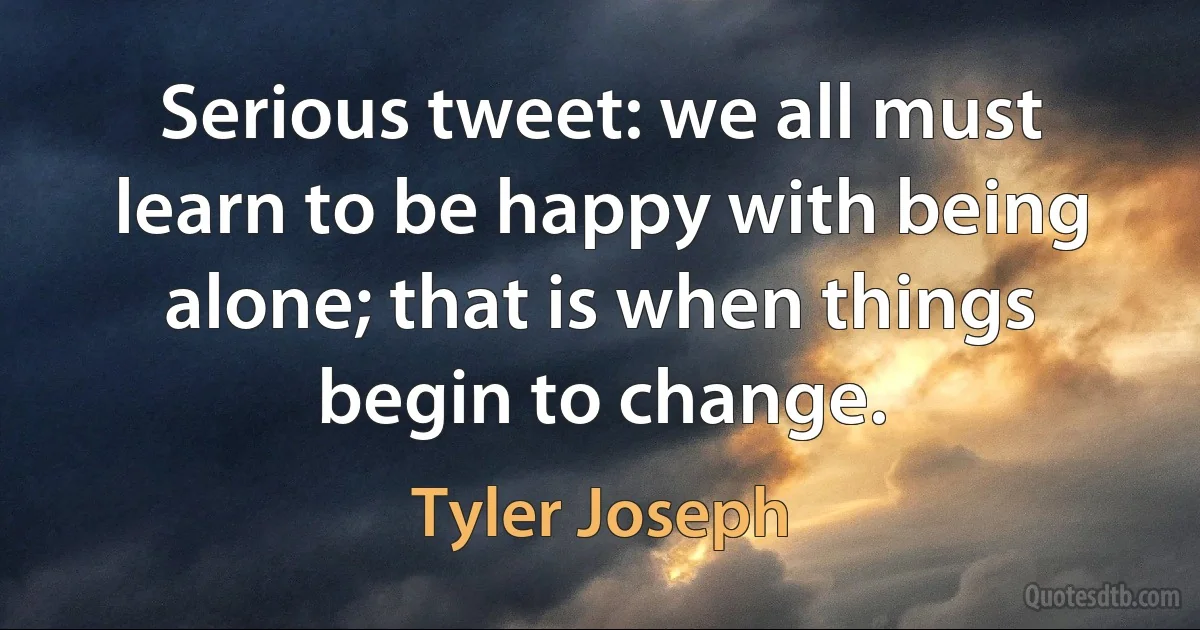 Serious tweet: we all must learn to be happy with being alone; that is when things begin to change. (Tyler Joseph)