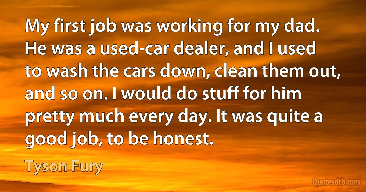 My first job was working for my dad. He was a used-car dealer, and I used to wash the cars down, clean them out, and so on. I would do stuff for him pretty much every day. It was quite a good job, to be honest. (Tyson Fury)