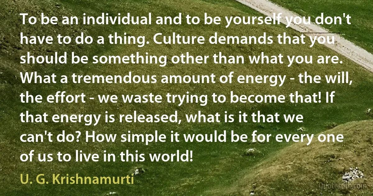 To be an individual and to be yourself you don't have to do a thing. Culture demands that you should be something other than what you are. What a tremendous amount of energy - the will, the effort - we waste trying to become that! If that energy is released, what is it that we can't do? How simple it would be for every one of us to live in this world! (U. G. Krishnamurti)