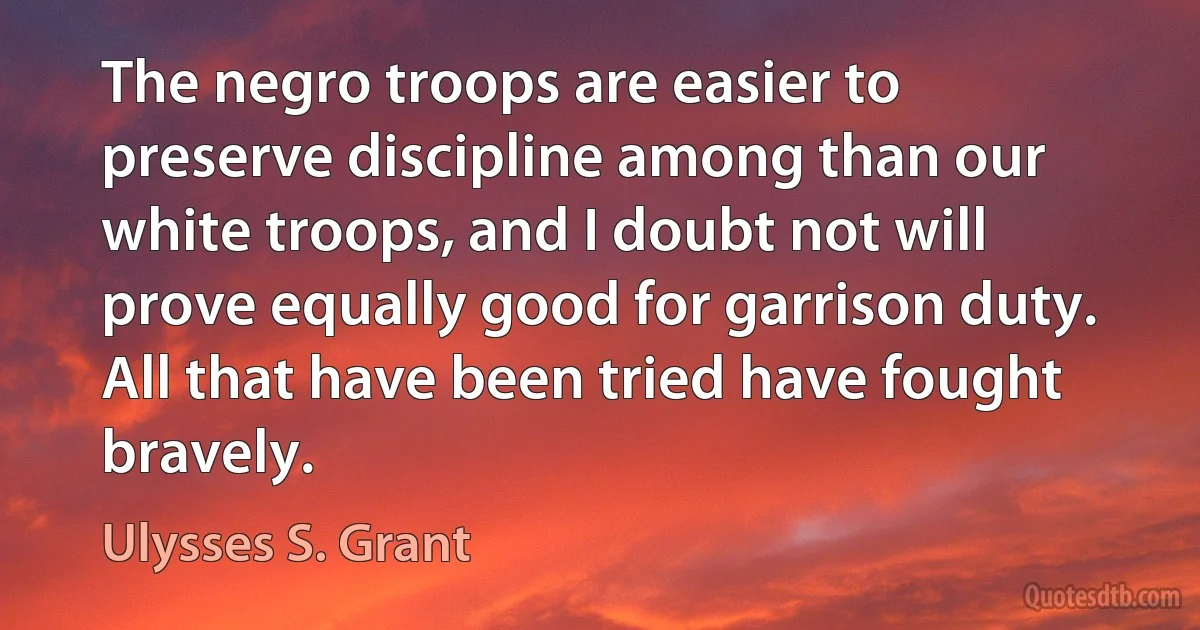 The negro troops are easier to preserve discipline among than our white troops, and I doubt not will prove equally good for garrison duty. All that have been tried have fought bravely. (Ulysses S. Grant)