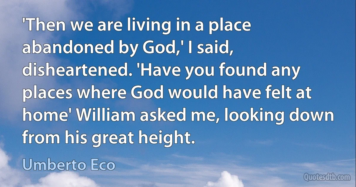 'Then we are living in a place abandoned by God,' I said, disheartened. 'Have you found any places where God would have felt at home' William asked me, looking down from his great height. (Umberto Eco)