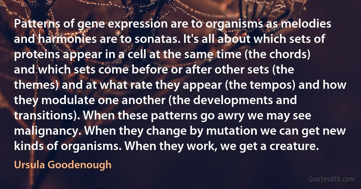 Patterns of gene expression are to organisms as melodies and harmonies are to sonatas. It's all about which sets of proteins appear in a cell at the same time (the chords) and which sets come before or after other sets (the themes) and at what rate they appear (the tempos) and how they modulate one another (the developments and transitions). When these patterns go awry we may see malignancy. When they change by mutation we can get new kinds of organisms. When they work, we get a creature. (Ursula Goodenough)