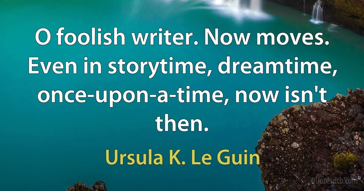 O foolish writer. Now moves. Even in storytime, dreamtime, once-upon-a-time, now isn't then. (Ursula K. Le Guin)