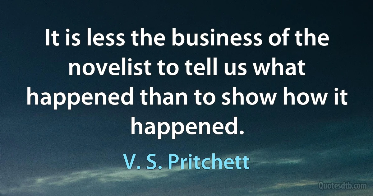 It is less the business of the novelist to tell us what happened than to show how it happened. (V. S. Pritchett)