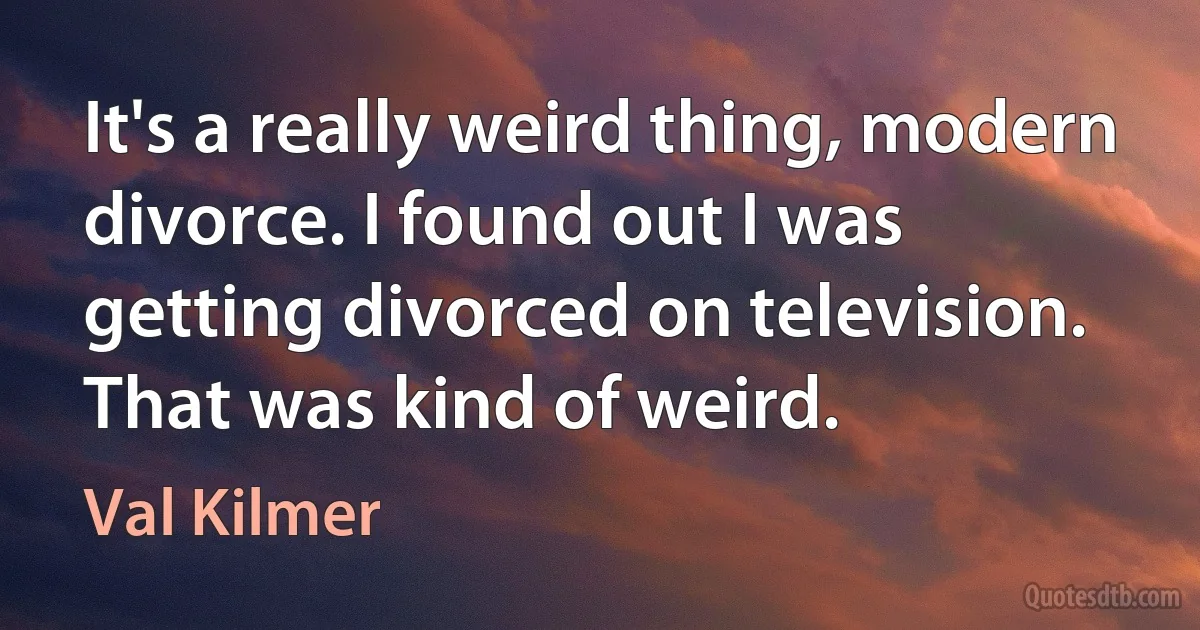 It's a really weird thing, modern divorce. I found out I was getting divorced on television. That was kind of weird. (Val Kilmer)