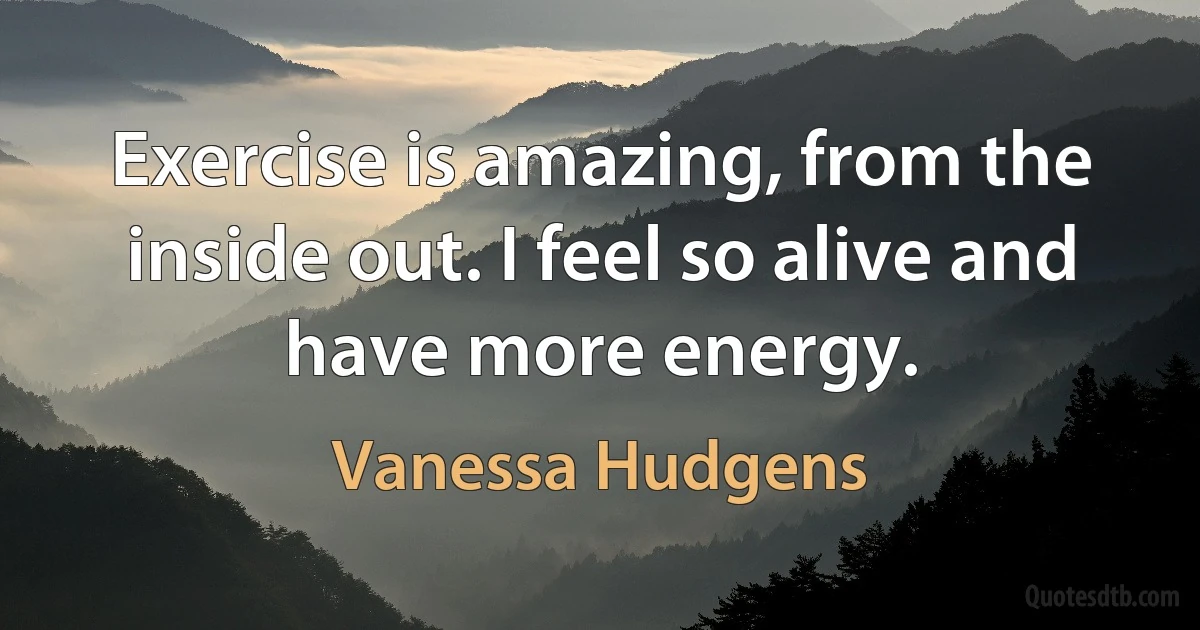 Exercise is amazing, from the inside out. I feel so alive and have more energy. (Vanessa Hudgens)