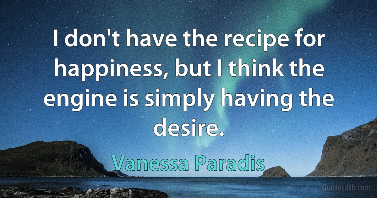 I don't have the recipe for happiness, but I think the engine is simply having the desire. (Vanessa Paradis)