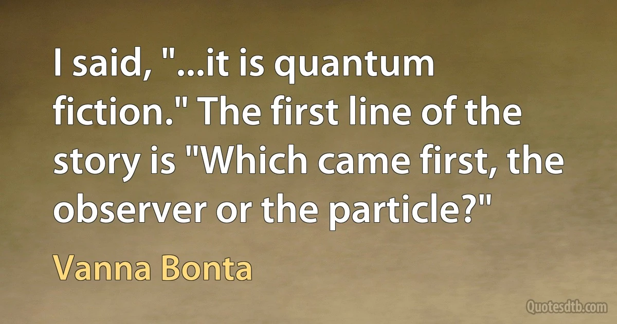 I said, "...it is quantum fiction." The first line of the story is "Which came first, the observer or the particle?" (Vanna Bonta)