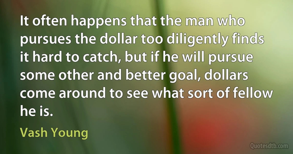 It often happens that the man who pursues the dollar too diligently finds it hard to catch, but if he will pursue some other and better goal, dollars come around to see what sort of fellow he is. (Vash Young)