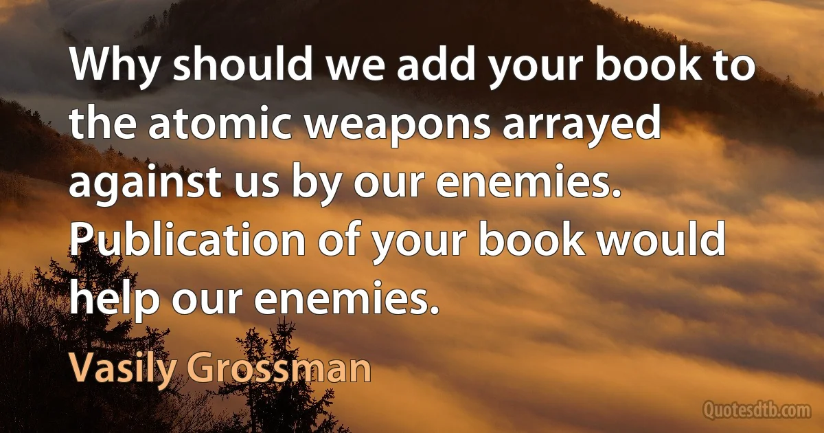 Why should we add your book to the atomic weapons arrayed against us by our enemies. Publication of your book would help our enemies. (Vasily Grossman)