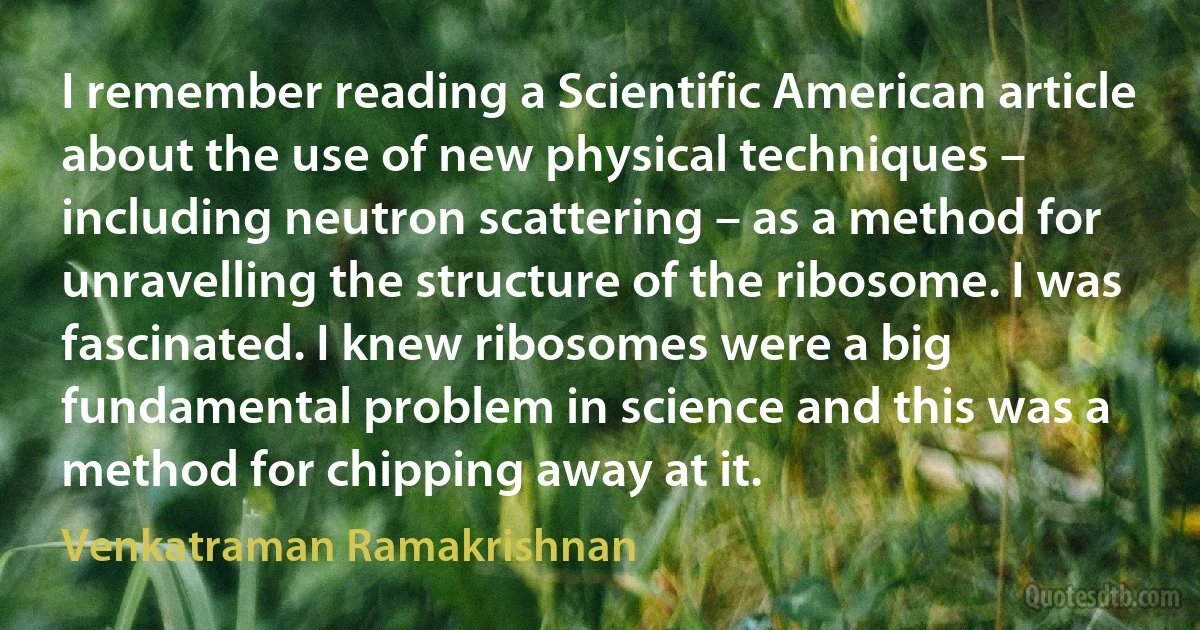 I remember reading a Scientific American article about the use of new physical techniques – including neutron scattering – as a method for unravelling the structure of the ribosome. I was fascinated. I knew ribosomes were a big fundamental problem in science and this was a method for chipping away at it. (Venkatraman Ramakrishnan)