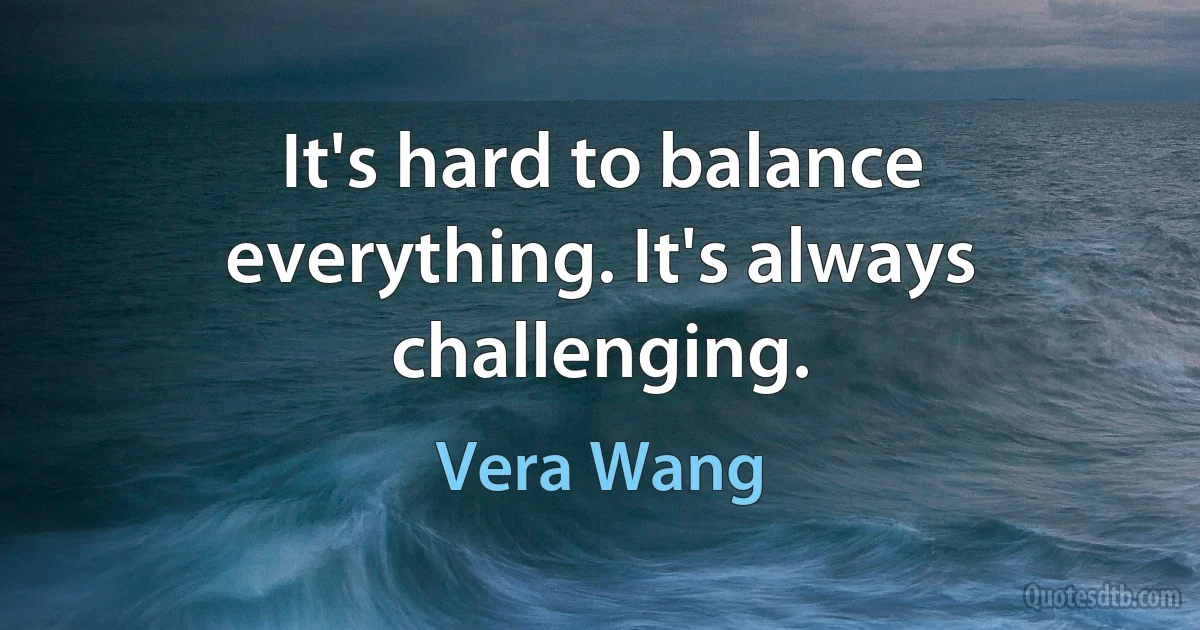 It's hard to balance everything. It's always challenging. (Vera Wang)