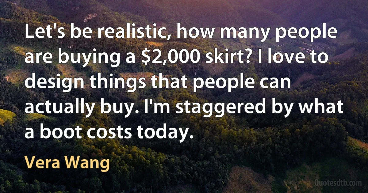 Let's be realistic, how many people are buying a $2,000 skirt? I love to design things that people can actually buy. I'm staggered by what a boot costs today. (Vera Wang)