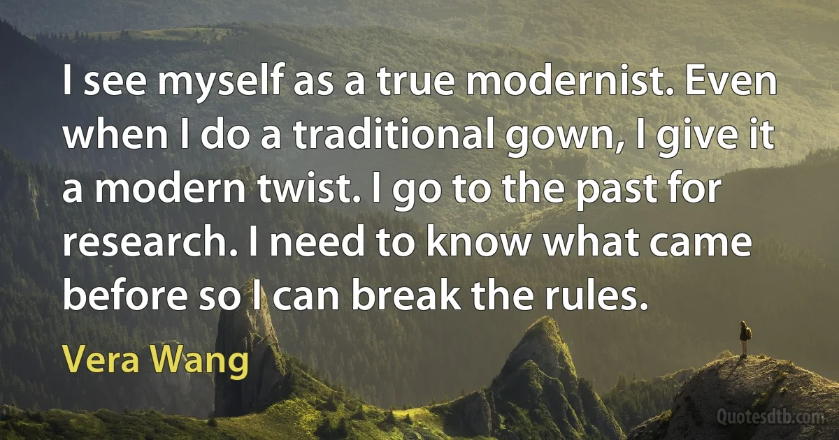 I see myself as a true modernist. Even when I do a traditional gown, I give it a modern twist. I go to the past for research. I need to know what came before so I can break the rules. (Vera Wang)