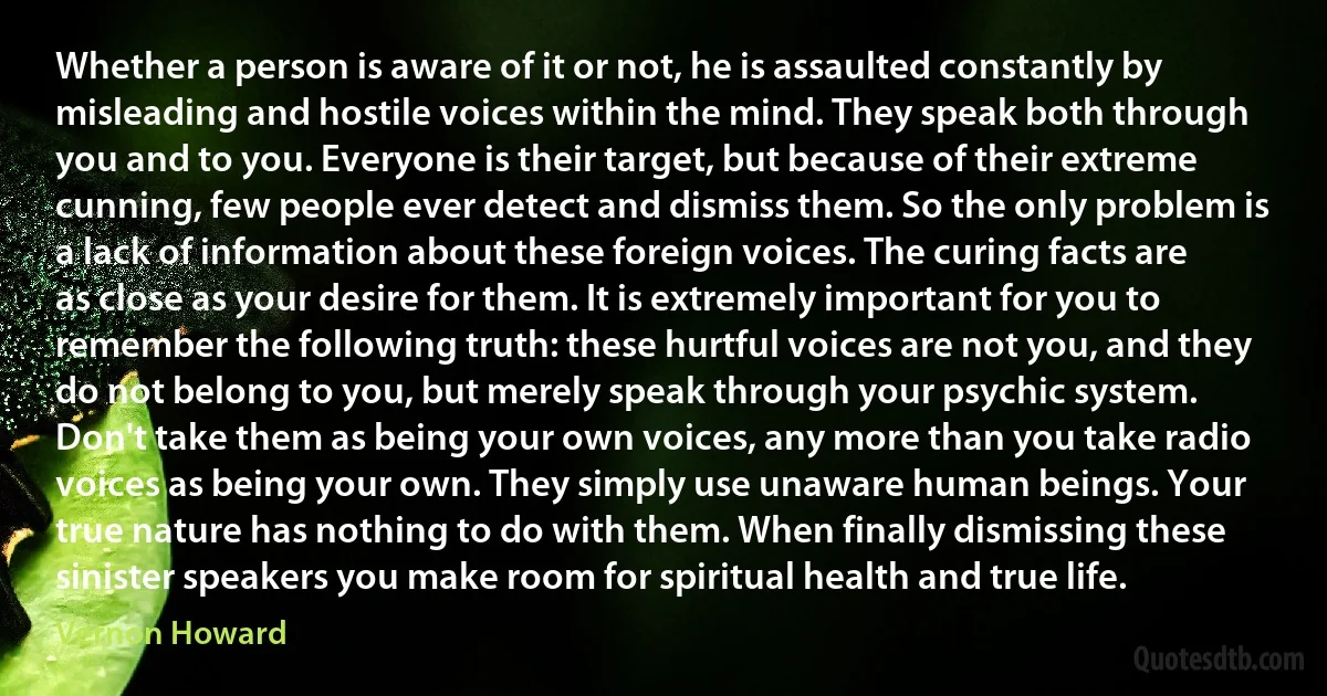 Whether a person is aware of it or not, he is assaulted constantly by misleading and hostile voices within the mind. They speak both through you and to you. Everyone is their target, but because of their extreme cunning, few people ever detect and dismiss them. So the only problem is a lack of information about these foreign voices. The curing facts are as close as your desire for them. It is extremely important for you to remember the following truth: these hurtful voices are not you, and they do not belong to you, but merely speak through your psychic system. Don't take them as being your own voices, any more than you take radio voices as being your own. They simply use unaware human beings. Your true nature has nothing to do with them. When finally dismissing these sinister speakers you make room for spiritual health and true life. (Vernon Howard)