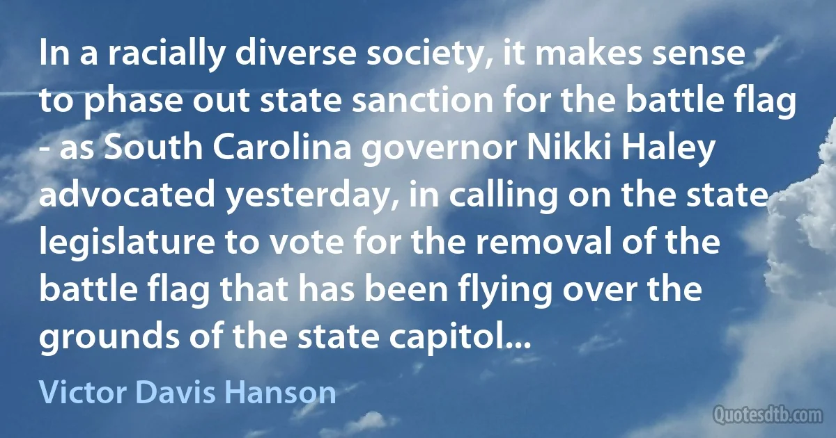 In a racially diverse society, it makes sense to phase out state sanction for the battle flag - as South Carolina governor Nikki Haley advocated yesterday, in calling on the state legislature to vote for the removal of the battle flag that has been flying over the grounds of the state capitol... (Victor Davis Hanson)