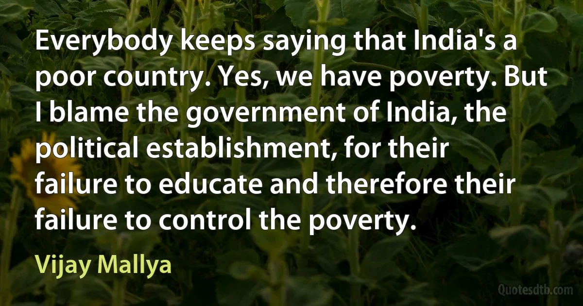 Everybody keeps saying that India's a poor country. Yes, we have poverty. But I blame the government of India, the political establishment, for their failure to educate and therefore their failure to control the poverty. (Vijay Mallya)