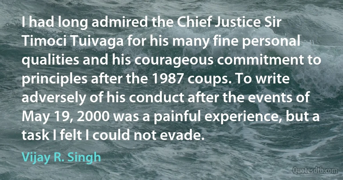 I had long admired the Chief Justice Sir Timoci Tuivaga for his many fine personal qualities and his courageous commitment to principles after the 1987 coups. To write adversely of his conduct after the events of May 19, 2000 was a painful experience, but a task I felt I could not evade. (Vijay R. Singh)