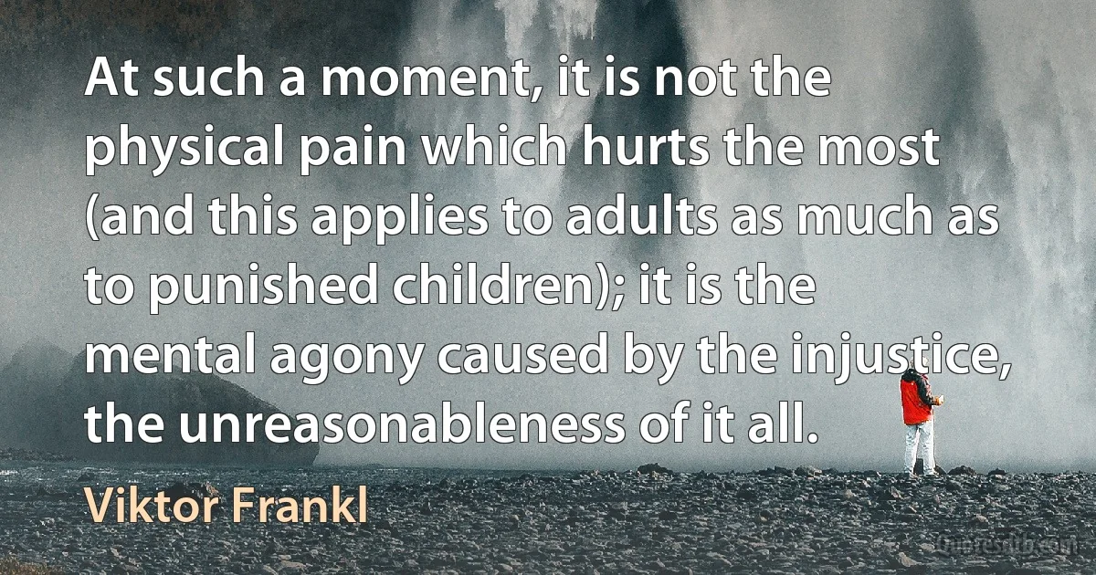 At such a moment, it is not the physical pain which hurts the most (and this applies to adults as much as to punished children); it is the mental agony caused by the injustice, the unreasonableness of it all. (Viktor Frankl)