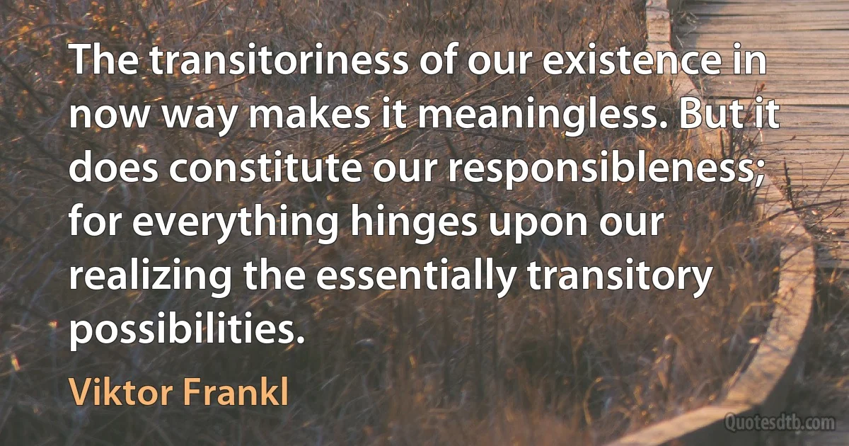 The transitoriness of our existence in now way makes it meaningless. But it does constitute our responsibleness; for everything hinges upon our realizing the essentially transitory possibilities. (Viktor Frankl)