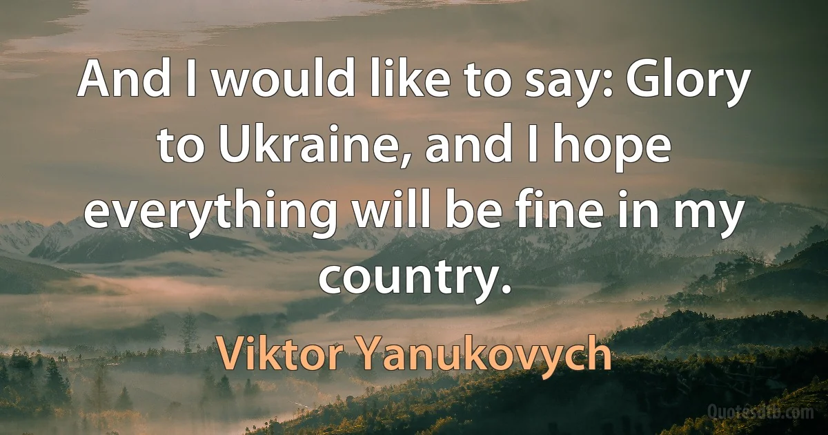 And I would like to say: Glory to Ukraine, and I hope everything will be fine in my country. (Viktor Yanukovych)