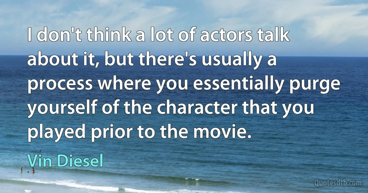 I don't think a lot of actors talk about it, but there's usually a process where you essentially purge yourself of the character that you played prior to the movie. (Vin Diesel)