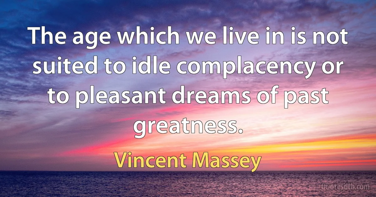 The age which we live in is not suited to idle complacency or to pleasant dreams of past greatness. (Vincent Massey)