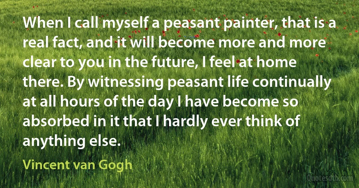 When I call myself a peasant painter, that is a real fact, and it will become more and more clear to you in the future, I feel at home there. By witnessing peasant life continually at all hours of the day I have become so absorbed in it that I hardly ever think of anything else. (Vincent van Gogh)