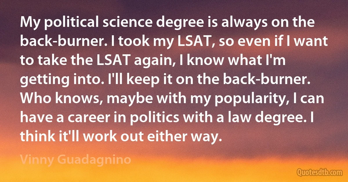 My political science degree is always on the back-burner. I took my LSAT, so even if I want to take the LSAT again, I know what I'm getting into. I'll keep it on the back-burner. Who knows, maybe with my popularity, I can have a career in politics with a law degree. I think it'll work out either way. (Vinny Guadagnino)