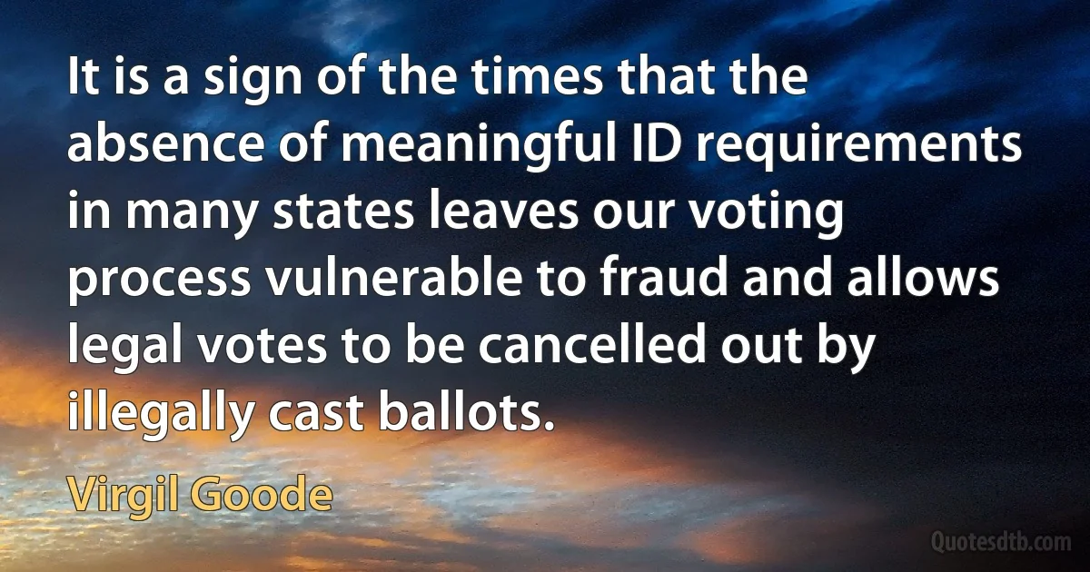 It is a sign of the times that the absence of meaningful ID requirements in many states leaves our voting process vulnerable to fraud and allows legal votes to be cancelled out by illegally cast ballots. (Virgil Goode)