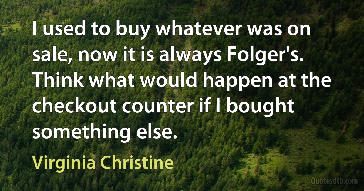 I used to buy whatever was on sale, now it is always Folger's. Think what would happen at the checkout counter if I bought something else. (Virginia Christine)