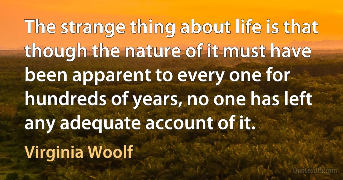 The strange thing about life is that though the nature of it must have been apparent to every one for hundreds of years, no one has left any adequate account of it. (Virginia Woolf)