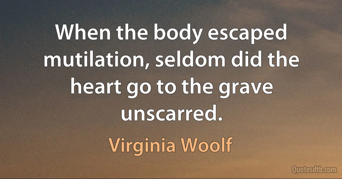 When the body escaped mutilation, seldom did the heart go to the grave unscarred. (Virginia Woolf)