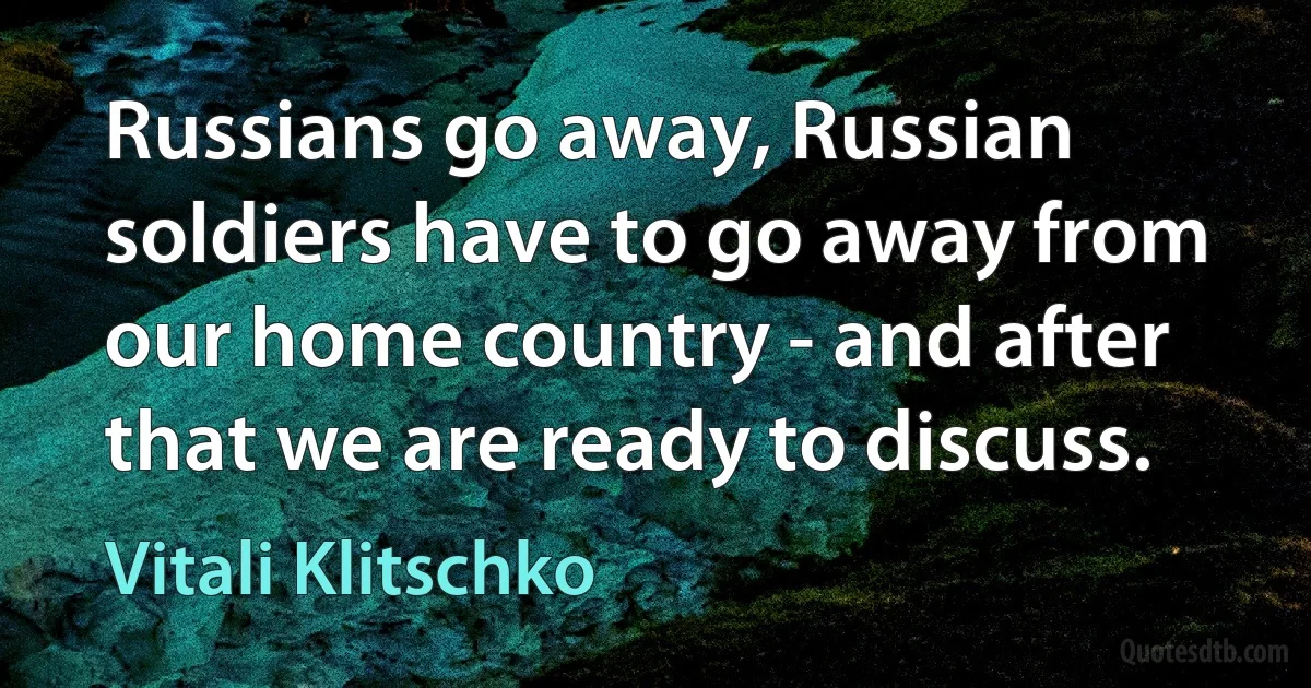 Russians go away, Russian soldiers have to go away from our home country - and after that we are ready to discuss. (Vitali Klitschko)