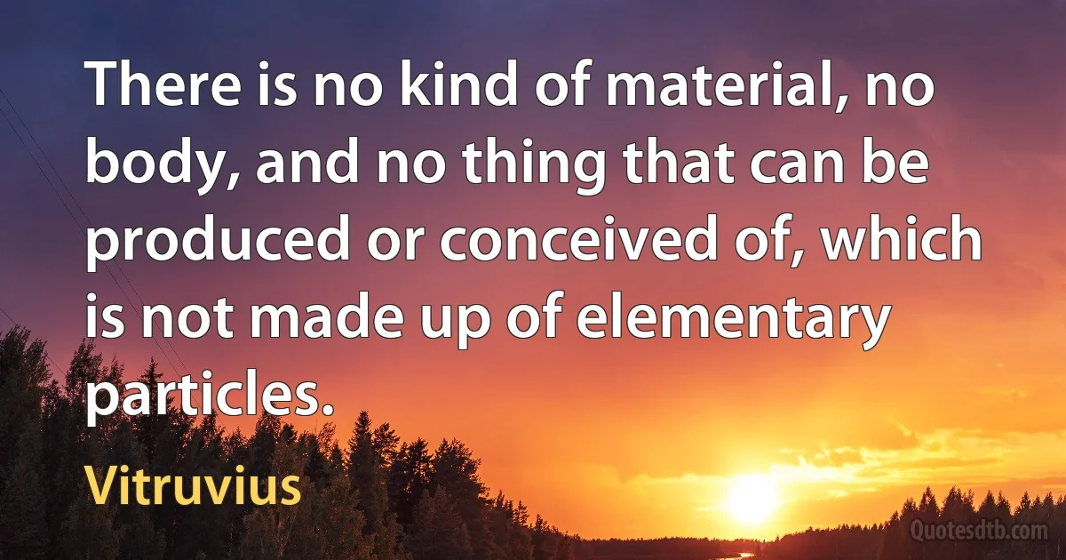 There is no kind of material, no body, and no thing that can be produced or conceived of, which is not made up of elementary particles. (Vitruvius)