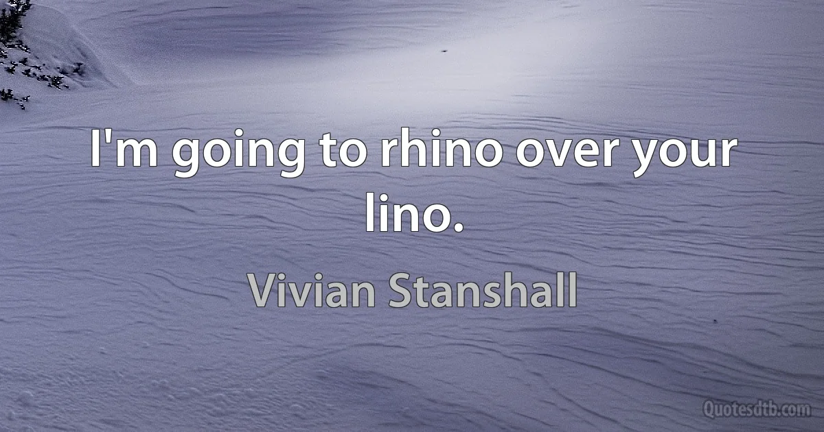 I'm going to rhino over your lino. (Vivian Stanshall)