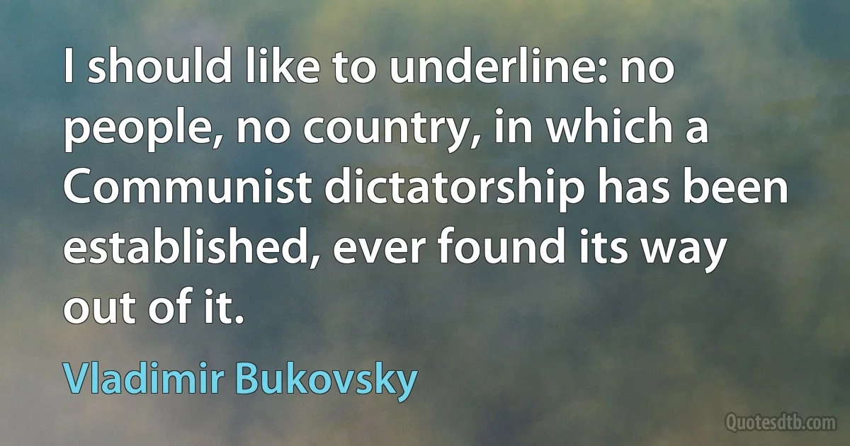 I should like to underline: no people, no country, in which a Communist dictatorship has been established, ever found its way out of it. (Vladimir Bukovsky)