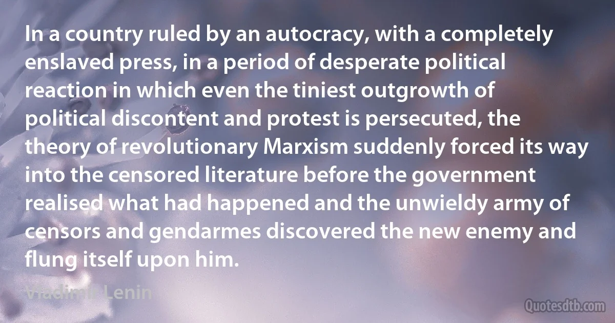 In a country ruled by an autocracy, with a completely enslaved press, in a period of desperate political reaction in which even the tiniest outgrowth of political discontent and protest is persecuted, the theory of revolutionary Marxism suddenly forced its way into the censored literature before the government realised what had happened and the unwieldy army of censors and gendarmes discovered the new enemy and flung itself upon him. (Vladimir Lenin)