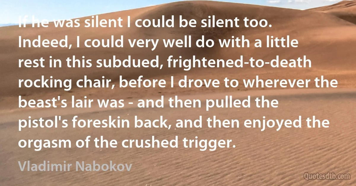 If he was silent I could be silent too. Indeed, I could very well do with a little rest in this subdued, frightened-to-death rocking chair, before I drove to wherever the beast's lair was - and then pulled the pistol's foreskin back, and then enjoyed the orgasm of the crushed trigger. (Vladimir Nabokov)