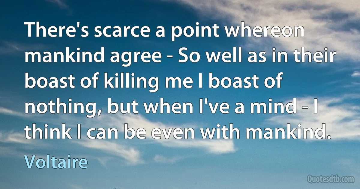 There's scarce a point whereon mankind agree - So well as in their boast of killing me I boast of nothing, but when I've a mind - I think I can be even with mankind. (Voltaire)