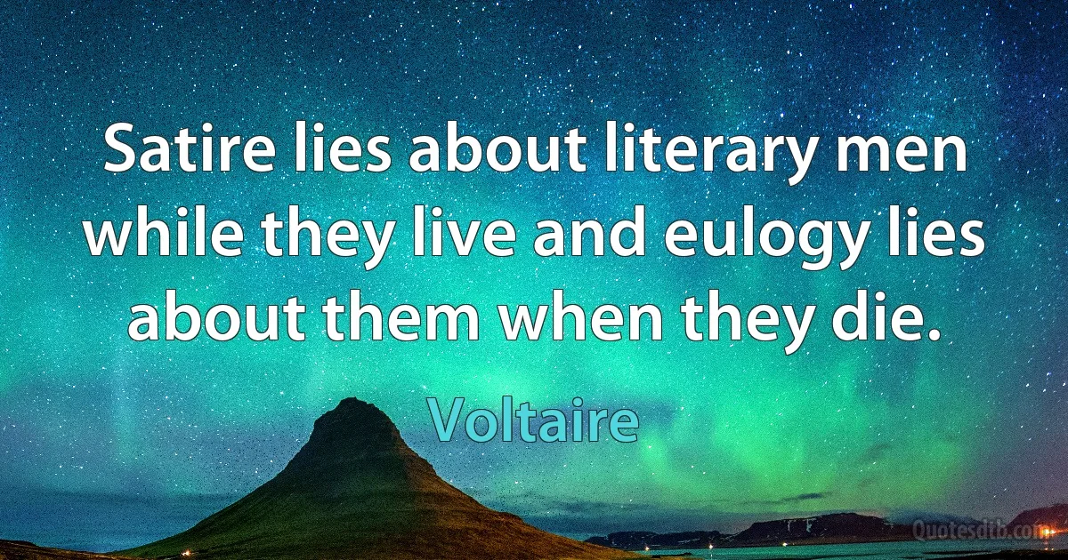 Satire lies about literary men while they live and eulogy lies about them when they die. (Voltaire)